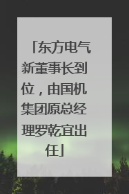东方电气新董事长到位，由国机集团原总经理罗乾宜出任