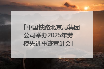 中国铁路北京局集团公司举办2025年劳模先进事迹宣讲会