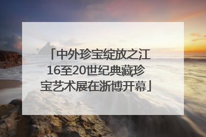 中外珍宝绽放之江 16至20世纪典藏珍宝艺术展在浙博开幕