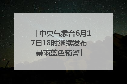 中央气象台6月17日18时继续发布暴雨蓝色预警