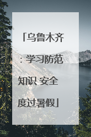 乌鲁木齐：学习防范知识 安全度过暑假