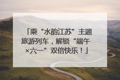 乘“水韵江苏”主题旅游列车，解锁“端午×六一”双倍快乐！
