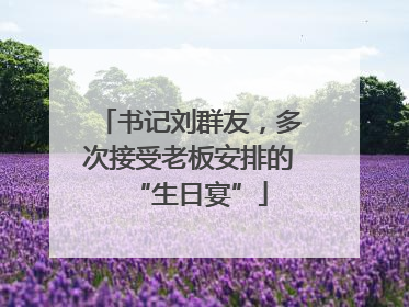 书记刘群友，多次接受老板安排的“生日宴”