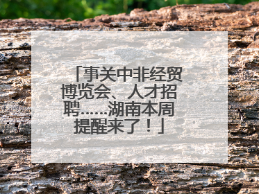 事关中非经贸博览会、人才招聘……湖南本周提醒来了！