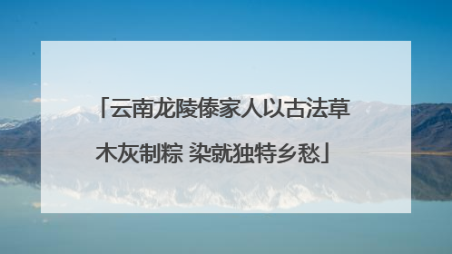 云南龙陵傣家人以古法草木灰制粽 染就独特乡愁