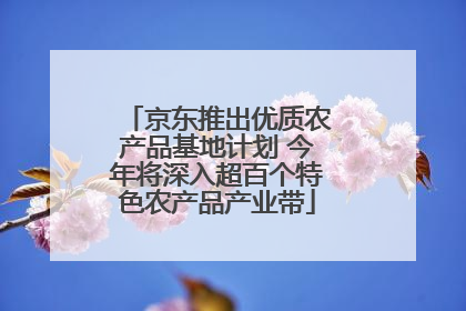 京东推出优质农产品基地计划 今年将深入超百个特色农产品产业带