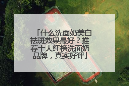 什么洗面奶美白祛斑效果最好？推荐十大红榜洗面奶品牌，真实好评