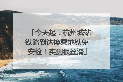 今天起，杭州城站铁路到达换乘地铁免安检！实测很丝滑