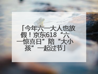 今年六一大人也放假！京东618“六一惊喜日”陪“大小孩”一起过节