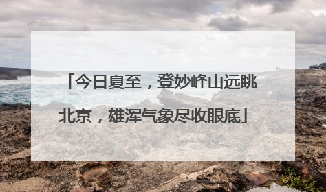 今日夏至，登妙峰山远眺北京，雄浑气象尽收眼底