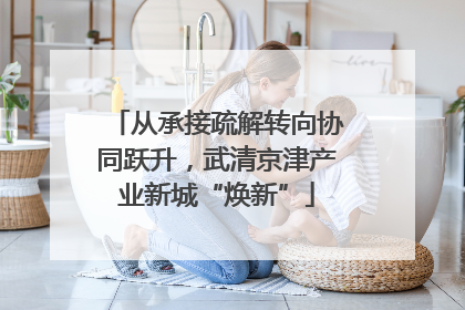 从承接疏解转向协同跃升，武清京津产业新城“焕新”