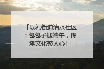 以礼街道清水社区：包包子迎端午，传承文化聚人心