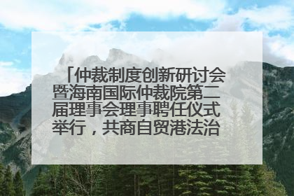 仲裁制度创新研讨会暨海南国际仲裁院第二届理事会理事聘任仪式举行，共商自贸港法治建设新路径
