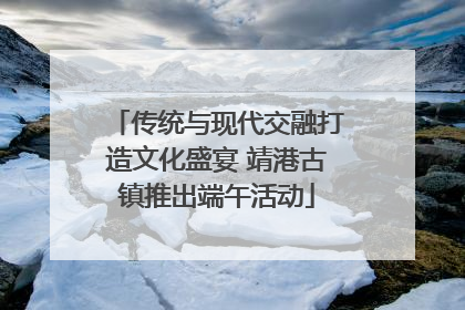 传统与现代交融打造文化盛宴 靖港古镇推出端午活动