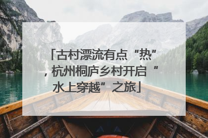 古村漂流有点“热”，杭州桐庐乡村开启“水上穿越”之旅