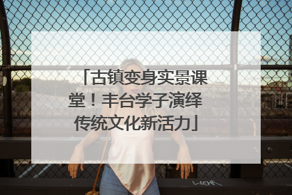 古镇变身实景课堂！丰台学子演绎传统文化新活力