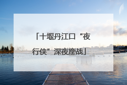 十堰丹江口“夜行侠”深夜鏖战