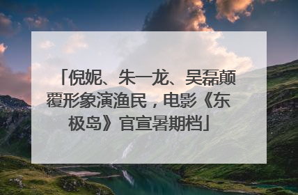 倪妮、朱一龙、吴磊颠覆形象演渔民，电影《东极岛》官宣暑期档