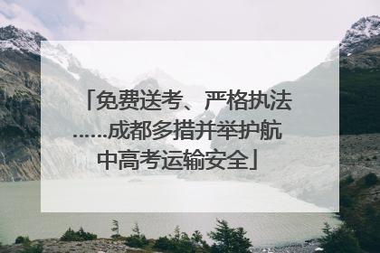 免费送考、严格执法……成都多措并举护航中高考运输安全