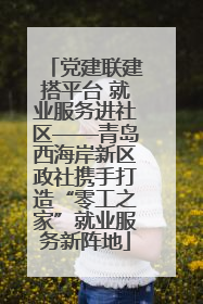 党建联建搭平台 就业服务进社区——青岛西海岸新区政社携手打造“零工之家”就业服务新阵地