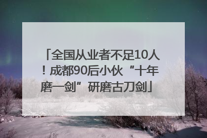 全国从业者不足10人！成都90后小伙“十年磨一剑”研磨古刀剑