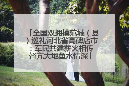 全国双拥模范城（县）巡礼河北省高碑店市：军民共建薪火相传 督亢大地鱼水情深