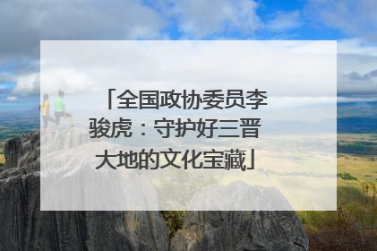 全国政协委员李骏虎：守护好三晋大地的文化宝藏