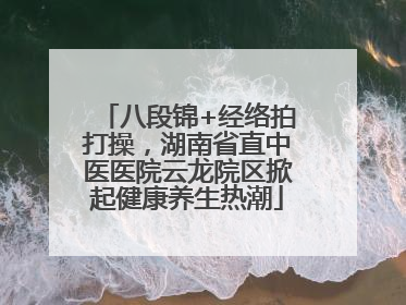 八段锦+经络拍打操，湖南省直中医医院云龙院区掀起健康养生热潮