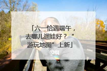 六一恰遇端午，去哪儿遛娃好？“游玩地图”上新