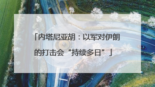 内塔尼亚胡：以军对伊朗的打击会“持续多日”