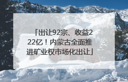 出让92宗、收益222亿！内蒙古全面推进矿业权市场化出让