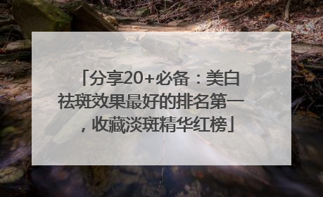 分享20+必备：美白祛斑效果最好的排名第一，收藏淡斑精华红榜