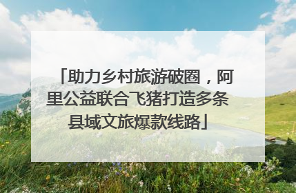 助力乡村旅游破圈，阿里公益联合飞猪打造多条县域文旅爆款线路