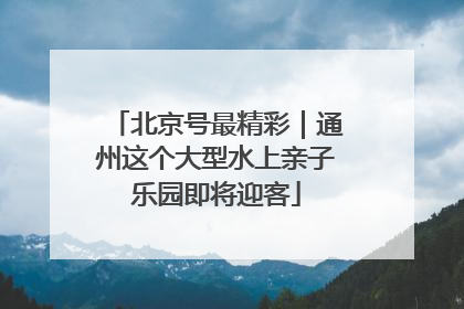 北京号最精彩｜通州这个大型水上亲子乐园即将迎客