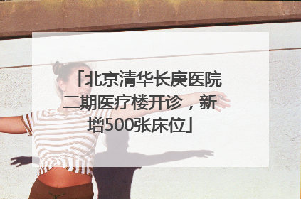 北京清华长庚医院二期医疗楼开诊，新增500张床位