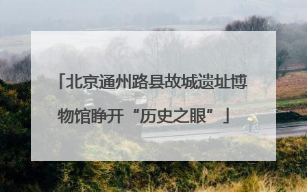 北京通州路县故城遗址博物馆睁开“历史之眼”