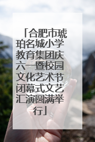 合肥市琥珀名城小学教育集团庆六一暨校园文化艺术节闭幕式文艺汇演圆满举行