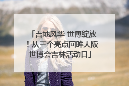 吉地风华 世博绽放！从三个亮点回眸大阪世博会吉林活动日