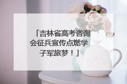 吉林省高考咨询会征兵宣传点燃学子军旅梦！
