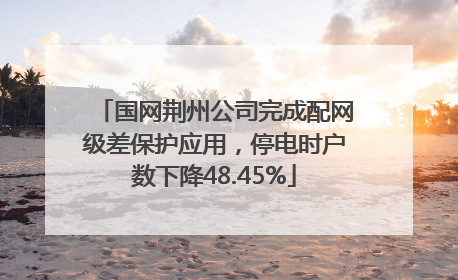 国网荆州公司完成配网级差保护应用，停电时户数下降48.45%