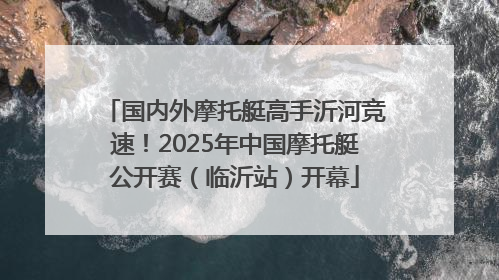 国内外摩托艇高手沂河竞速！2025年中国摩托艇公开赛（临沂站）开幕