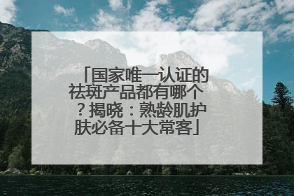 国家唯一认证的祛斑产品都有哪个？揭晓：熟龄肌护肤必备十大常客