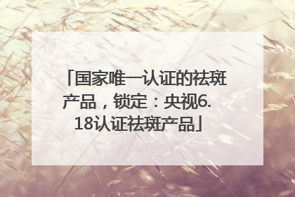 国家唯一认证的祛斑产品，锁定：央视6.18认证祛斑产品