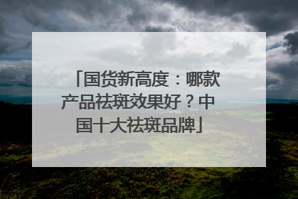 国货新高度：哪款产品祛斑效果好？中国十大祛斑品牌