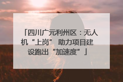 四川广元利州区：无人机“上岗” 助力项目建设跑出“加速度”
