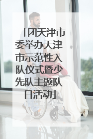 团天津市委举办天津市示范性入队仪式暨少先队主题队日活动