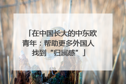 在中国长大的中东欧青年：帮助更多外国人找到“归属感”