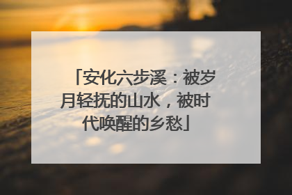 安化六步溪：被岁月轻抚的山水，被时代唤醒的乡愁