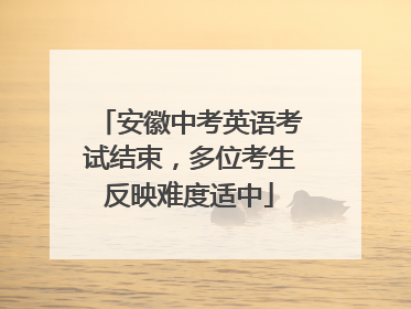 安徽中考英语考试结束，多位考生反映难度适中