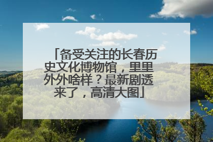 备受关注的长春历史文化博物馆，里里外外啥样？最新剧透来了，高清大图